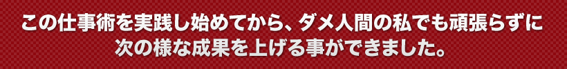 この仕事術を実践し始めてから、ダメ人間の私でも頑張らずに次の様な成果を上げる事ができました。
