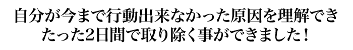 自分が今まで行動出来なかった原因を理解できたった2日間で取り除く事ができました！